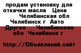 продам установку для откачки масла › Цена ­ 29 000 - Челябинская обл., Челябинск г. Авто » Другое   . Челябинская обл.,Челябинск г.